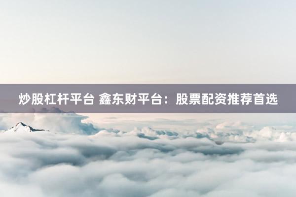 炒股杠杆平台 鑫东财平台：股票配资推荐首选
