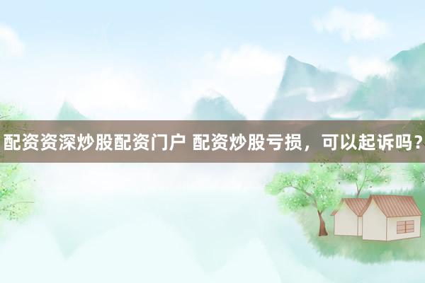 配资资深炒股配资门户 配资炒股亏损，可以起诉吗？