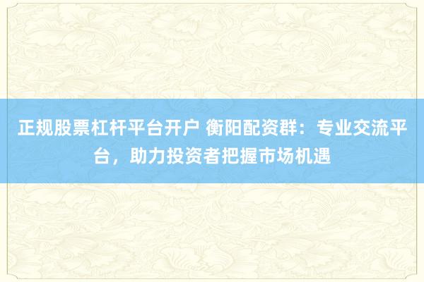正规股票杠杆平台开户 衡阳配资群:专业交流平台,助力投资者把握市场机遇