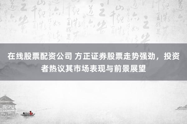 在线股票配资公司 方正证券股票走势强劲，投资者热议其市场表现与前景展望