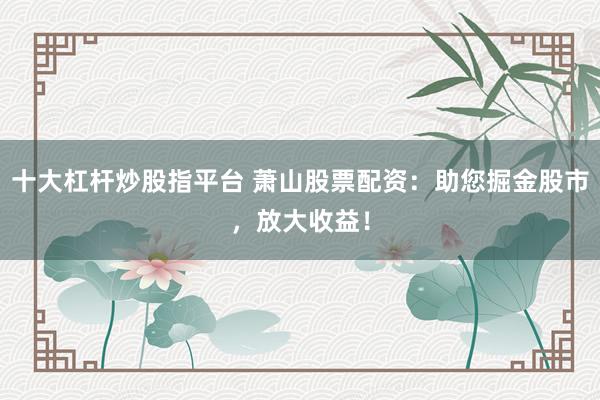 十大杠杆炒股指平台 萧山股票配资：助您掘金股市，放大收益！