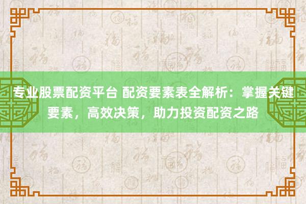 专业股票配资平台 配资要素表全解析：掌握关键要素，高效决策，助力投资配资之路