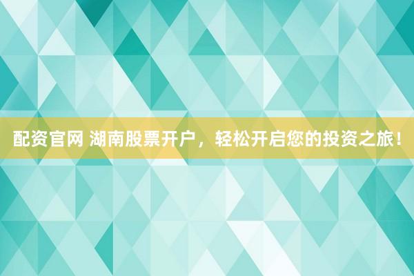 配资官网 湖南股票开户，轻松开启您的投资之旅！