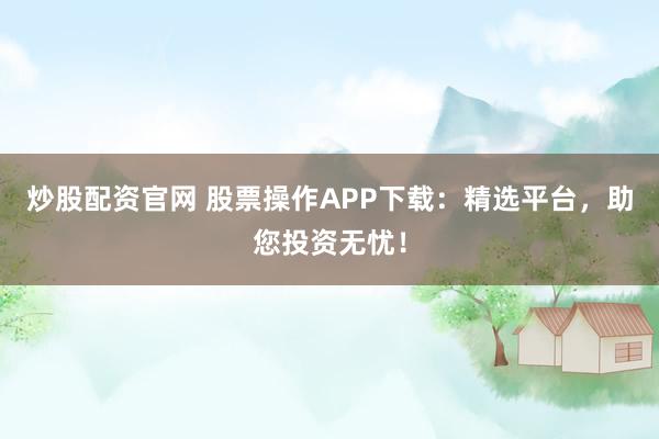 炒股配资官网 股票操作APP下载：精选平台，助您投资无忧！