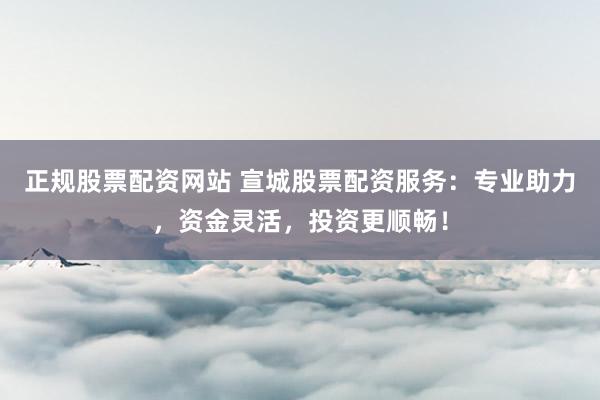 正规股票配资网站 宣城股票配资服务：专业助力，资金灵活，投资更顺畅！
