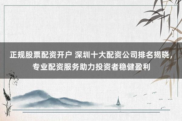 正规股票配资开户 深圳十大配资公司排名揭晓，专业配资服务助力投资者稳健盈利