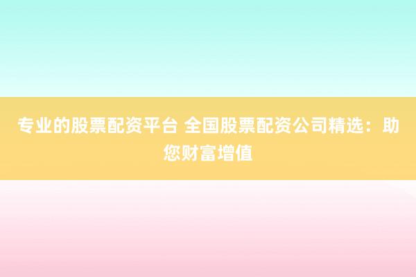 专业的股票配资平台 全国股票配资公司精选：助您财富增值
