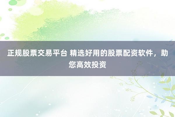 正规股票交易平台 精选好用的股票配资软件,助您高效投资