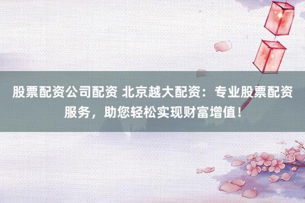 股票配资公司配资 北京越大配资：专业股票配资服务，助您轻松实现财富增值！