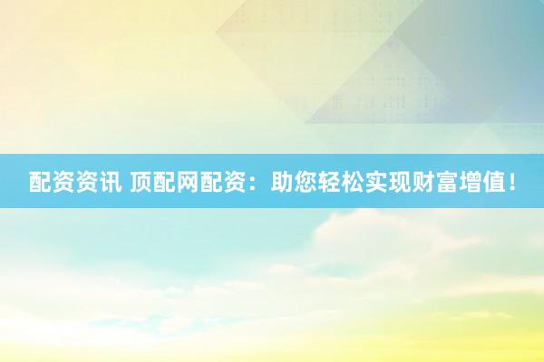 配资资讯 顶配网配资：助您轻松实现财富增值！