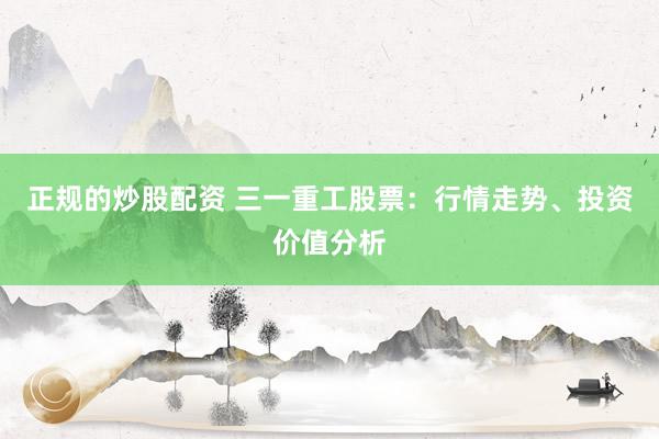 正规的炒股配资 三一重工股票：行情走势、投资价值分析