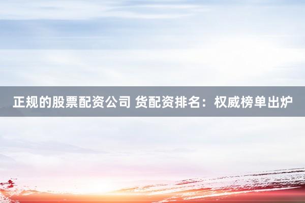 正规的股票配资公司 货配资排名：权威榜单出炉
