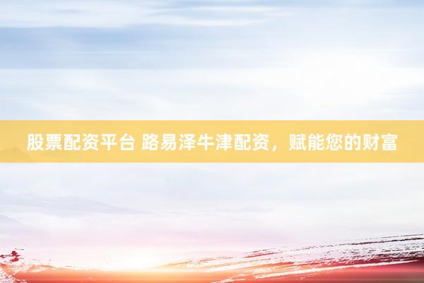 股票配资平台 路易泽牛津配资，赋能您的财富