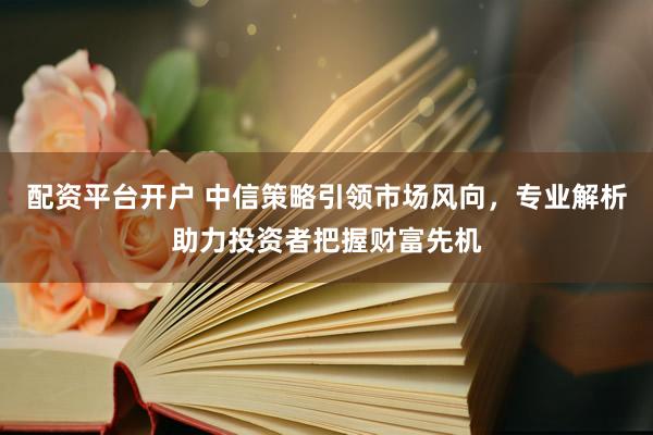 配资平台开户 中信策略引领市场风向，专业解析助力投资者把握财富先机