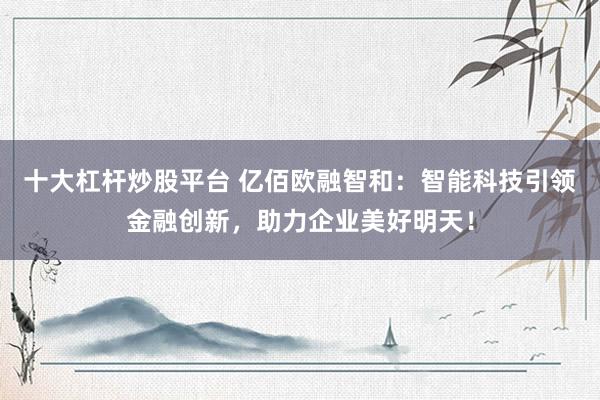 十大杠杆炒股平台 亿佰欧融智和：智能科技引领金融创新，助力企业美好明天！