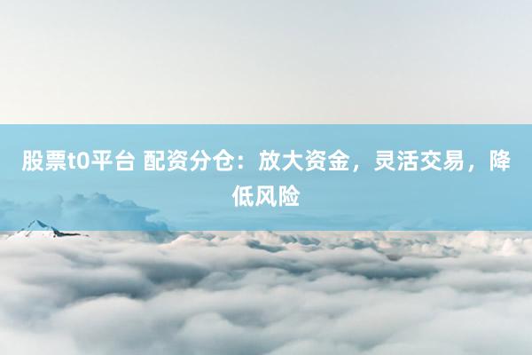 股票t0平台 配资分仓：放大资金，灵活交易，降低风险