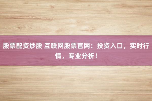 股票配资炒股 互联网股票官网：投资入口，实时行情，专业分析！