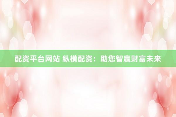 配资平台网站 纵横配资：助您智赢财富未来