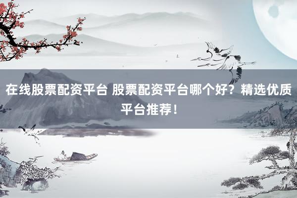 在线股票配资平台 股票配资平台哪个好？精选优质平台推荐！