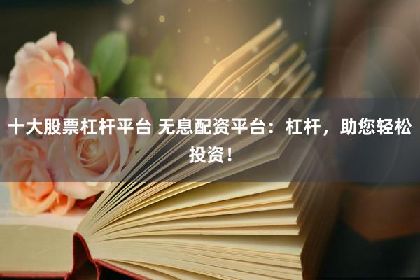 十大股票杠杆平台 无息配资平台：杠杆，助您轻松投资！