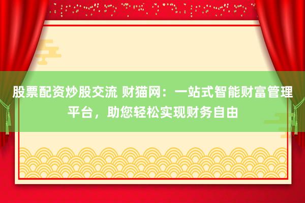 股票配资炒股交流 财猫网：一站式智能财富管理平台，助您轻松实现财务自由