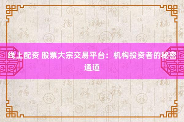 线上配资 股票大宗交易平台：机构投资者的秘密通道