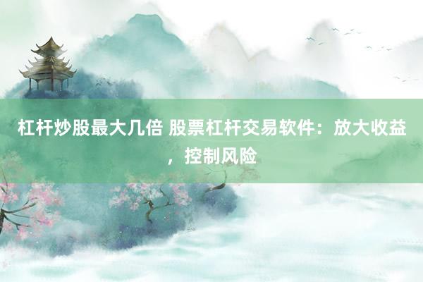 杠杆炒股最大几倍 股票杠杆交易软件：放大收益，控制风险