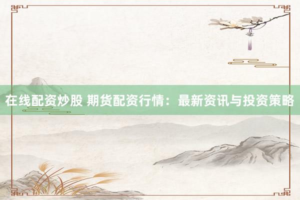 在线配资炒股 期货配资行情：最新资讯与投资策略