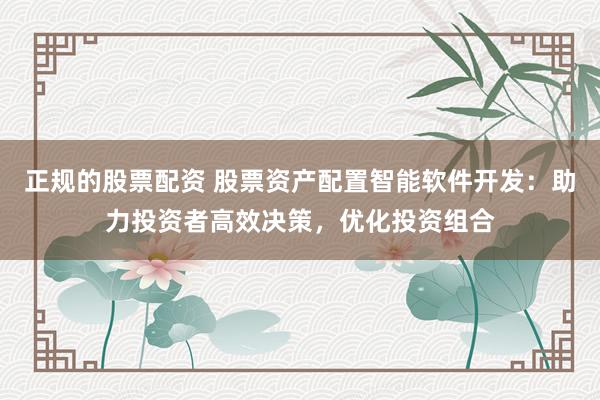 正规的股票配资 股票资产配置智能软件开发：助力投资者高效决策，优化投资组合